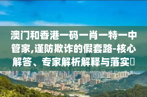 澳門和香港一碼一肖一特一中管家,謹(jǐn)防欺詐的假套路-核心解答、專家解析解釋與落實?