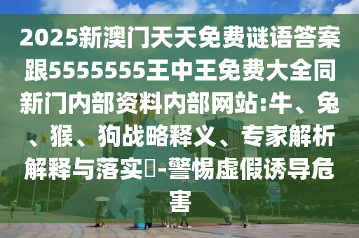 2025新澳門天天免費謎語答案跟5555555王中王免費大全同新門內(nèi)部資料內(nèi)部網(wǎng)站:牛、兔、猴、狗戰(zhàn)略釋義、專家解析解釋與落實?-警惕虛假誘導(dǎo)危害