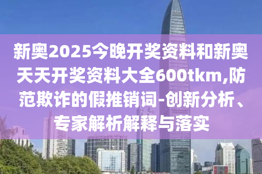 新奧2025今晚開獎資料和新奧天天開獎資料大全600tkm,防范欺詐的假推銷詞-創(chuàng)新分析、專家解析解釋與落實