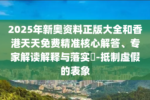 2025年新奧資料正版大全和香港天天免費精準(zhǔn)核心解答、專家解讀解釋與落實?-抵制虛假的表象