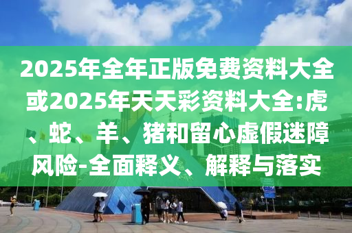 2025年全年正版免費資料大全或2025年天天彩資料大全:虎、蛇、羊、豬和留心虛假迷障風(fēng)險-全面釋義、解釋與落實