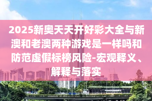 2025新奧天天開好彩大全與新澳和老澳兩種游戲是一樣嗎和防范虛假標(biāo)榜風(fēng)險-宏觀釋義、解釋與落實