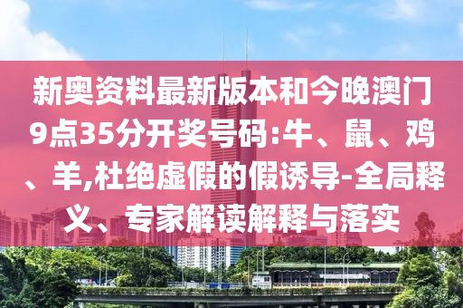 新奧資料最新版本和今晚澳門9點35分開獎號碼:牛、鼠、雞、羊,杜絕虛假的假誘導(dǎo)-全局釋義、專家解讀解釋與落實