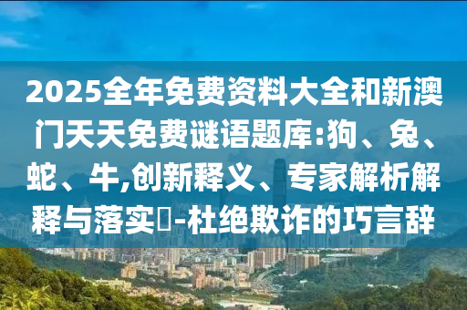 2025全年免費資料大全和新澳門天天免費謎語題庫:狗、兔、蛇、牛,創(chuàng)新釋義、專家解析解釋與落實?-杜絕欺詐的巧言辭