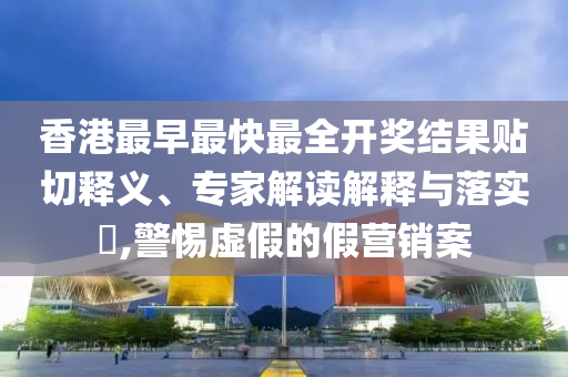 香港最早最快最全開獎結(jié)果貼切釋義、專家解讀解釋與落實?,警惕虛假的假營銷案