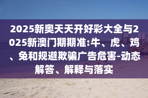 2025新奧天天開好彩大全與2025新澳門期期準(zhǔn):牛、虎、雞、兔和規(guī)避欺騙廣告危害-動態(tài)解答、解釋與落實(shí)