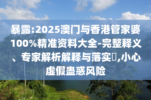 暴露:2025澳門與香港管家婆100%精準(zhǔn)資料大全-完整釋義、專家解析解釋與落實(shí)?,小心虛假蠱惑風(fēng)險(xiǎn)