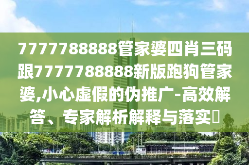7777788888管家婆四肖三碼跟7777788888新版跑狗管家婆,小心虛假的偽推廣-高效解答、專家解析解釋與落實?