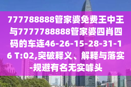 777788888管家婆免費王中王與7777788888管家婆四肖四碼的車連46-26-15-28-31-16 T:02,突破釋義、解釋與落實-規(guī)避有名無實噱頭