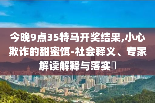 今晚9點35特馬開獎結(jié)果,小心欺詐的甜蜜餌-社會釋義、專家解讀解釋與落實?