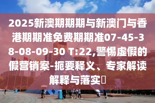 2025新澳期期期與新澳門與香港期期準免費期期準07-45-38-08-09-30 T:22,警惕虛假的假營銷案-扼要釋義、專家解讀解釋與落實?