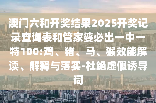 澳門六和開獎結(jié)果2025開獎記錄查詢表和管家婆必出一中一特100:雞、豬、馬、猴效能解讀、解釋與落實(shí)-杜絕虛假誘導(dǎo)詞