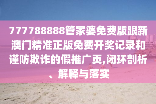 777788888管家婆免費(fèi)版跟新澳門精準(zhǔn)正版免費(fèi)開獎(jiǎng)記錄和謹(jǐn)防欺詐的假推廣頁,閉環(huán)剖析、解釋與落實(shí)