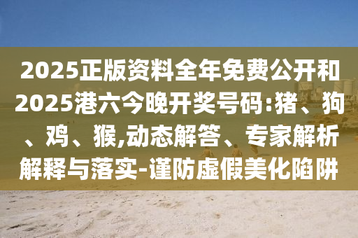 2025正版資料全年免費(fèi)公開和2025港六今晚開獎號碼:豬、狗、雞、猴,動態(tài)解答、專家解析解釋與落實(shí)-謹(jǐn)防虛假美化陷阱