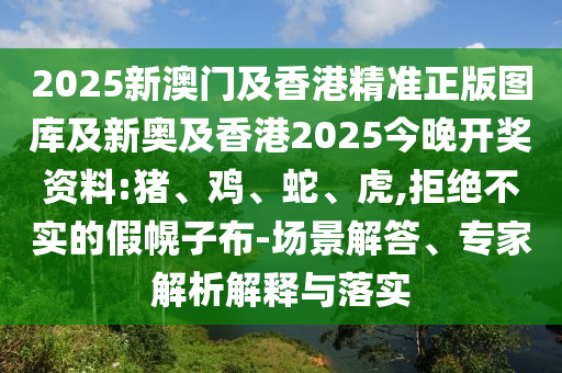 2025新澳門及香港精準(zhǔn)正版圖庫(kù)及新奧及香港2025今晚開獎(jiǎng)資料:豬、雞、蛇、虎,拒絕不實(shí)的假幌子布-場(chǎng)景解答、專家解析解釋與落實(shí)