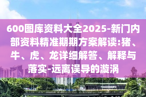 600圖庫資料大全2025-新門內(nèi)部資料精準(zhǔn)期期方案解讀:豬、牛、虎、龍詳細(xì)解答、解釋與落實-遠(yuǎn)離誤導(dǎo)的漩渦