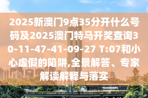 2025新澳門9點35分開什么號碼及2025澳門特馬開獎查詢30-11-47-41-09-27 T:07和小心虛假的陷阱,全景解答、專家解讀解釋與落實