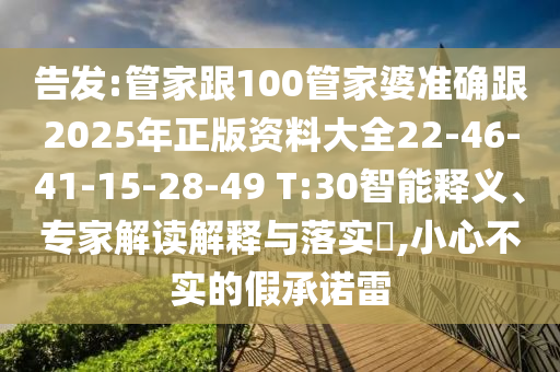 告發(fā):管家跟100管家婆準(zhǔn)確跟2025年正版資料大全22-46-41-15-28-49 T:30智能釋義、專家解讀解釋與落實?,小心不實的假承諾雷