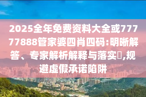 2025全年免費資料大全或77777888管家婆四肖四碼:明晰解答、專家解析解釋與落實?,規(guī)避虛假承諾陷阱