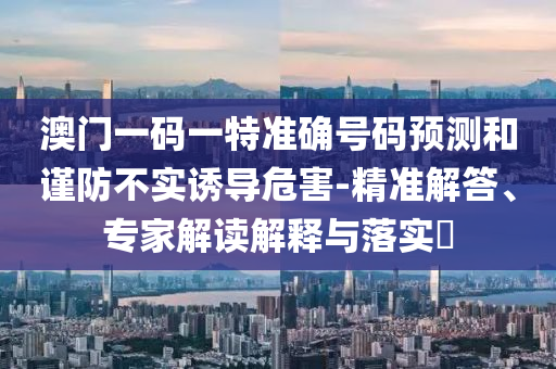 澳門一碼一特準(zhǔn)確號(hào)碼預(yù)測(cè)和謹(jǐn)防不實(shí)誘導(dǎo)危害-精準(zhǔn)解答、專家解讀解釋與落實(shí)?