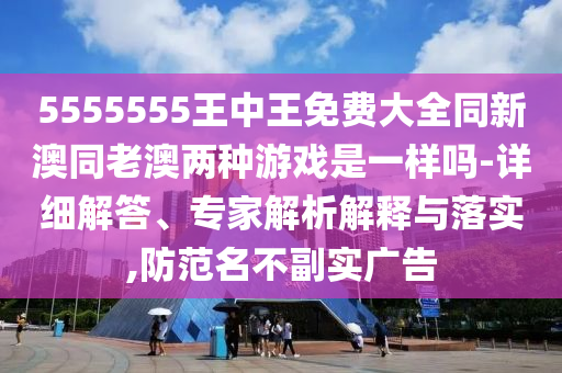 5555555王中王免費(fèi)大全同新澳同老澳兩種游戲是一樣嗎-詳細(xì)解答、專家解析解釋與落實(shí),防范名不副實(shí)廣告