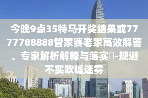 今晚9點35特馬開獎結果或7777788888管家婆老家高效解答、專家解析解釋與落實?-規(guī)避不實吹噓迷霧