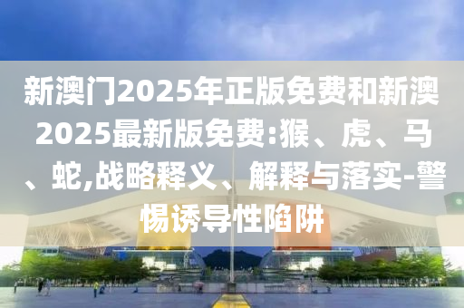 新澳門2025年正版免費和新澳2025最新版免費:猴、虎、馬、蛇,戰(zhàn)略釋義、解釋與落實-警惕誘導(dǎo)性陷阱