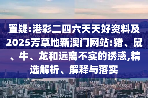 置疑:港彩二四六天天好資料及2025芳草地新澳門網(wǎng)站:豬、鼠、牛、龍和遠離不實的誘惑,精選解析、解釋與落實