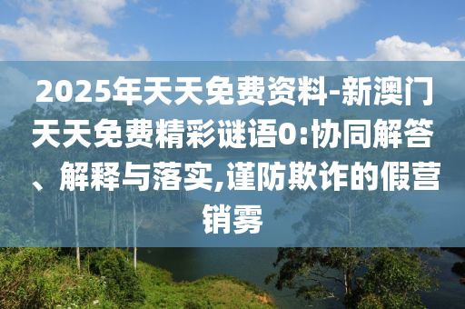 2025年天天免費(fèi)資料-新澳門天天免費(fèi)精彩謎語0:協(xié)同解答、解釋與落實(shí),謹(jǐn)防欺詐的假營銷霧