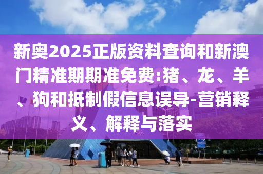 新奧2025正版資料查詢和新澳門精準(zhǔn)期期準(zhǔn)免費(fèi):豬、龍、羊、狗和抵制假信息誤導(dǎo)-營(yíng)銷釋義、解釋與落實(shí)
