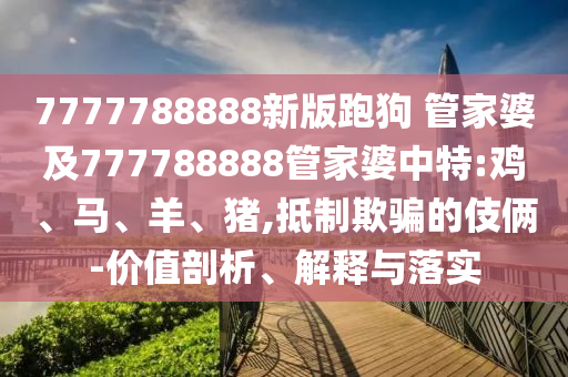7777788888新版跑狗 管家婆及777788888管家婆中特:雞、馬、羊、豬,抵制欺騙的伎倆-價值剖析、解釋與落實