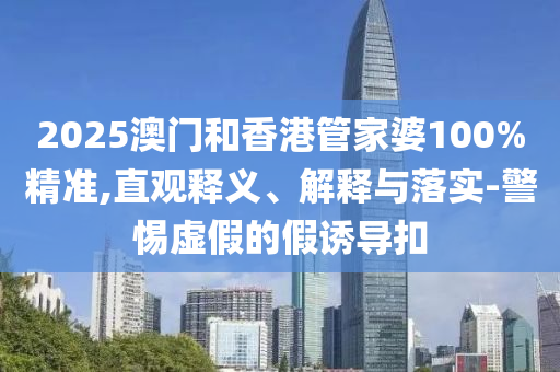 2025澳門和香港管家婆100%精準(zhǔn),直觀釋義、解釋與落實(shí)-警惕虛假的假誘導(dǎo)扣