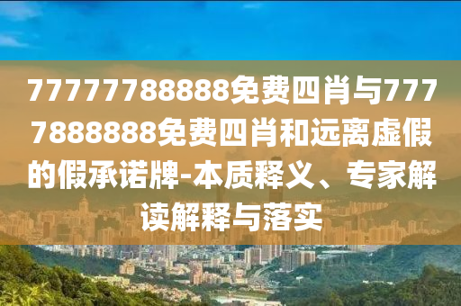 77777788888免費(fèi)四肖與7777888888免費(fèi)四肖和遠(yuǎn)離虛假的假承諾牌-本質(zhì)釋義、專家解讀解釋與落實(shí)