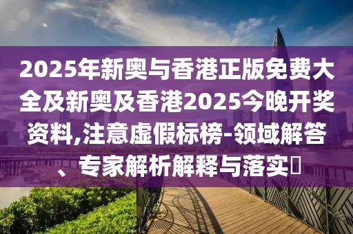 2025年新奧與香港正版免費(fèi)大全及新奧及香港2025今晚開獎(jiǎng)資料,注意虛假標(biāo)榜-領(lǐng)域解答、專家解析解釋與落實(shí)?